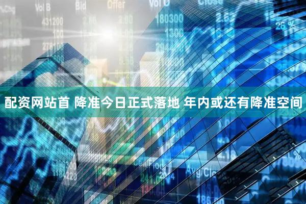 配资网站首 降准今日正式落地 年内或还有降准空间