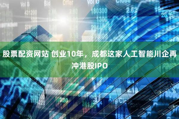 股票配资网站 创业10年，成都这家人工智能川企再冲港股IPO