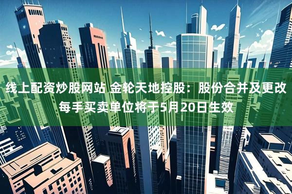线上配资炒股网站 金轮天地控股：股份合并及更改每手买卖单位将于5月20日生效