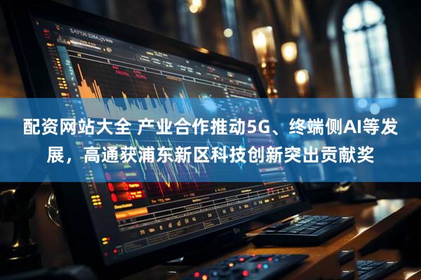 配资网站大全 产业合作推动5G、终端侧AI等发展，高通获浦东新区科技创新突出贡献奖