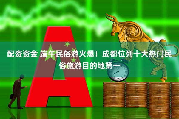 配资资金 端午民俗游火爆！成都位列十大热门民俗旅游目的地第一