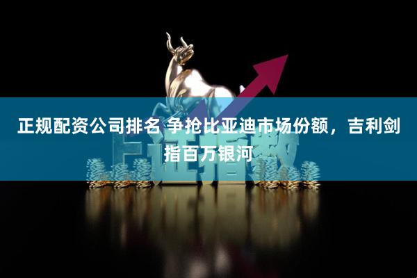 正规配资公司排名 争抢比亚迪市场份额，吉利剑指百万银河