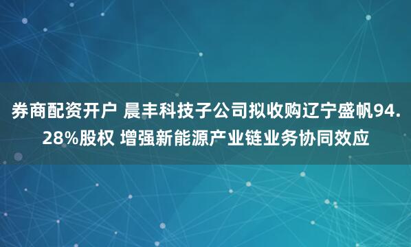 券商配资开户 晨丰科技子公司拟收购辽宁盛帆94.28%股权 增强新能源产业链业务协同效应