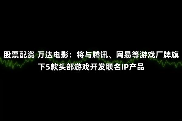 股票配资 万达电影：将与腾讯、网易等游戏厂牌旗下5款头部游戏开发联名IP产品