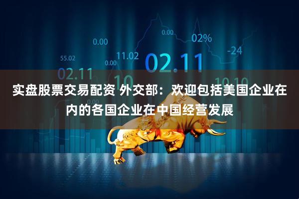 实盘股票交易配资 外交部：欢迎包括美国企业在内的各国企业在中国经营发展