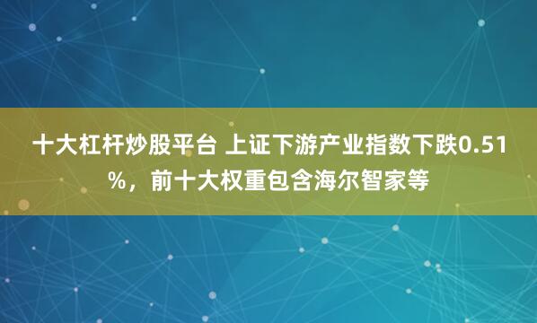 十大杠杆炒股平台 上证下游产业指数下跌0.51%，前十大权重包含海尔智家等