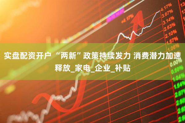 实盘配资开户 “两新”政策持续发力 消费潜力加速释放_家电_企业_补贴
