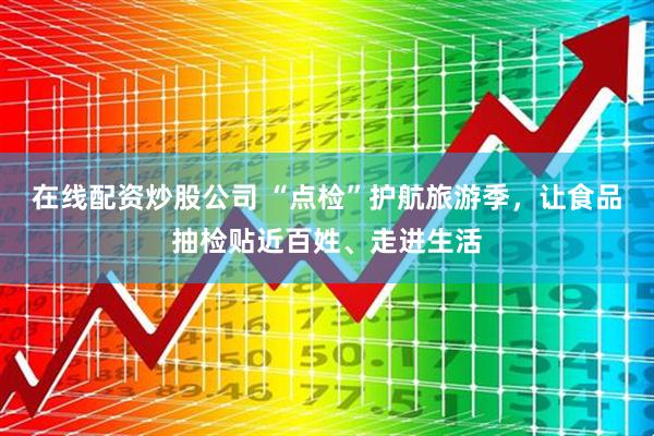 在线配资炒股公司 “点检”护航旅游季，让食品抽检贴近百姓、走进生活