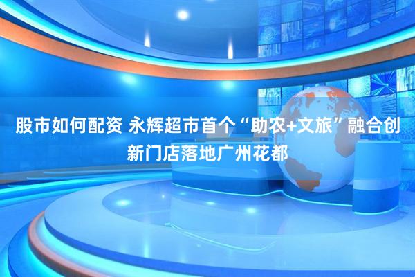 股市如何配资 永辉超市首个“助农+文旅”融合创新门店落地广州花都