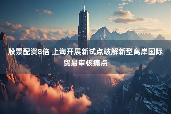 股票配资8倍 上海开展新试点破解新型离岸国际贸易审核痛点