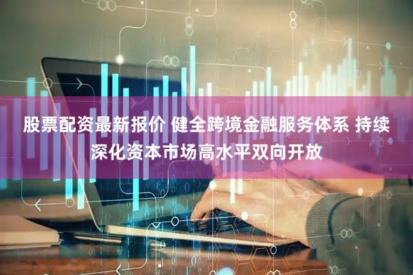 股票配资最新报价 健全跨境金融服务体系 持续深化资本市场高水平双向开放