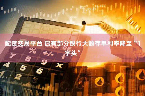 配资交易平台 已有部分银行大额存单利率降至“1字头”