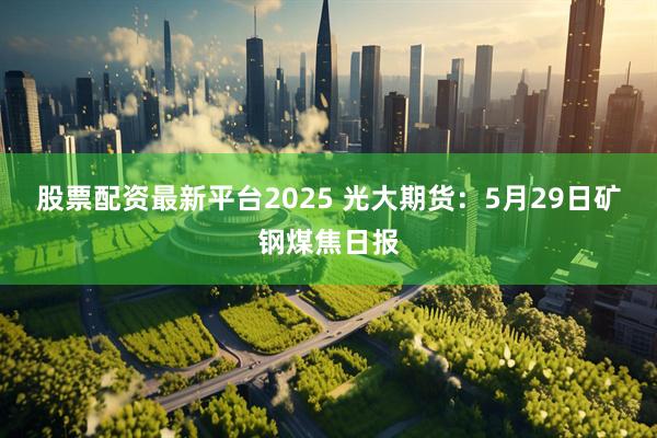 股票配资最新平台2025 光大期货：5月29日矿钢煤焦日报