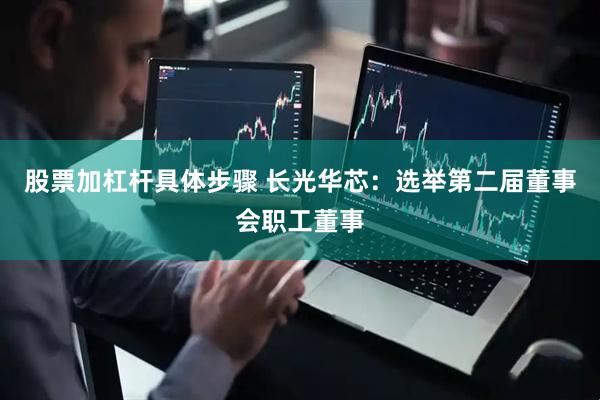 股票加杠杆具体步骤 长光华芯：选举第二届董事会职工董事
