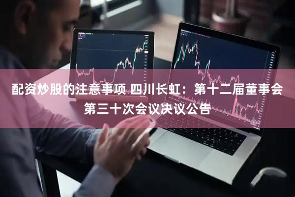 配资炒股的注意事项 四川长虹：第十二届董事会第三十次会议决议公告