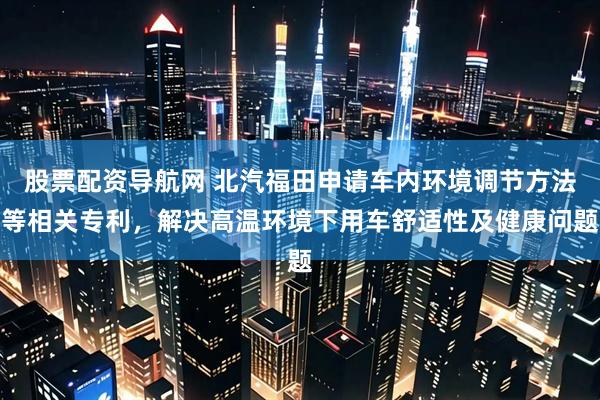 股票配资导航网 北汽福田申请车内环境调节方法等相关专利，解决高温环境下用车舒适性及健康问题
