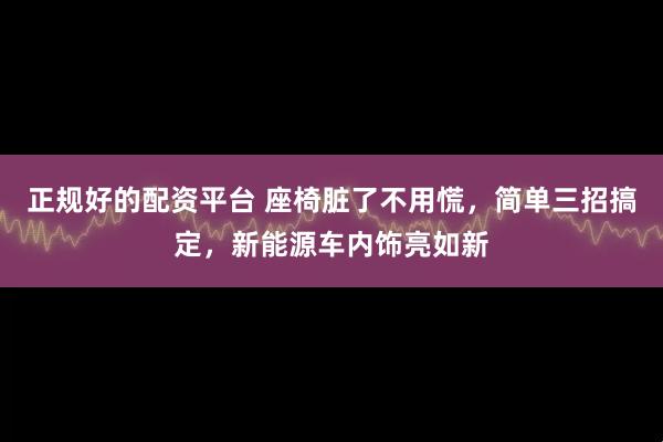 正规好的配资平台 座椅脏了不用慌，简单三招搞定，新能源车内饰亮如新