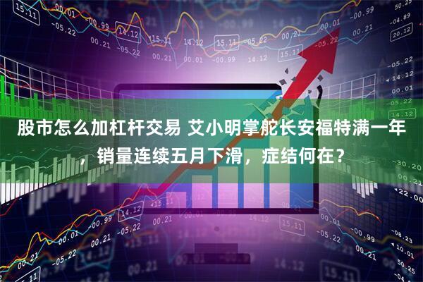 股市怎么加杠杆交易 艾小明掌舵长安福特满一年，销量连续五月下滑，症结何在？