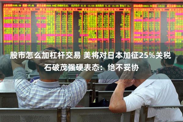 股市怎么加杠杆交易 美将对日本加征25%关税 石破茂强硬表态：绝不妥协