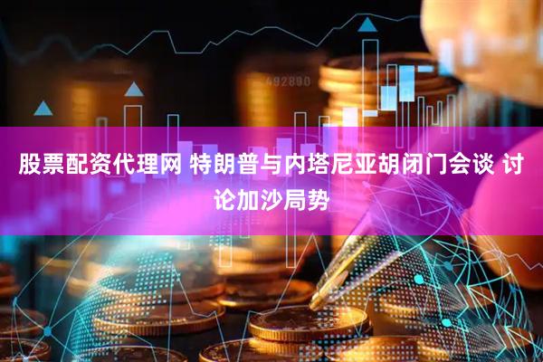 股票配资代理网 特朗普与内塔尼亚胡闭门会谈 讨论加沙局势