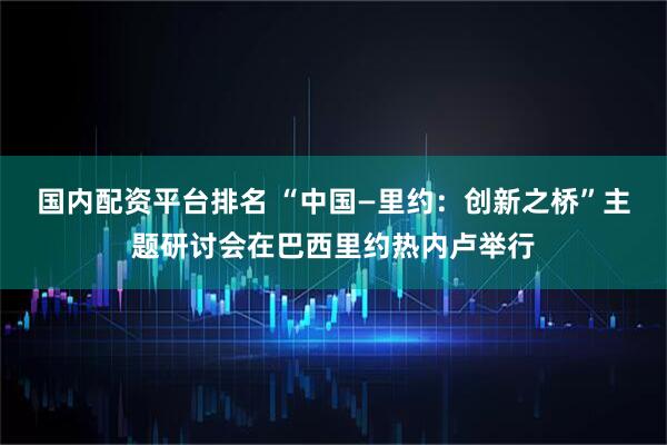 国内配资平台排名 “中国—里约：创新之桥”主题研讨会在巴西里约热内卢举行