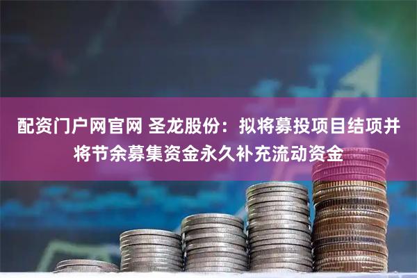 配资门户网官网 圣龙股份：拟将募投项目结项并将节余募集资金永久补充流动资金
