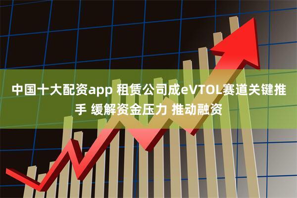 中国十大配资app 租赁公司成eVTOL赛道关键推手 缓解资金压力 推动融资