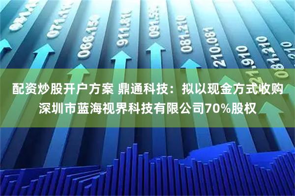 配资炒股开户方案 鼎通科技：拟以现金方式收购深圳市蓝海视界科技有限公司70%股权